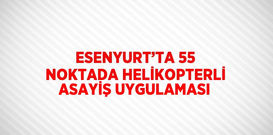 ESENYURT’TA 55 NOKTADA HELİKOPTERLİ ASAYİŞ UYGULAMASI
