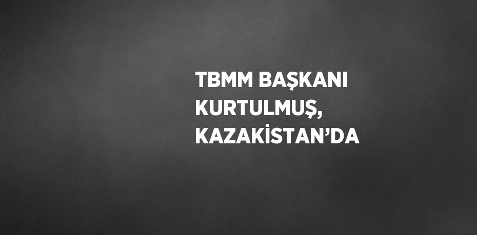 TBMM BAŞKANI KURTULMUŞ, KAZAKİSTAN’DA