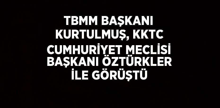 TBMM BAŞKANI KURTULMUŞ, KKTC CUMHURİYET MECLİSİ BAŞKANI ÖZTÜRKLER İLE GÖRÜŞTÜ