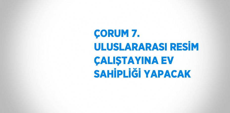 ÇORUM 7. ULUSLARARASI RESİM ÇALIŞTAYINA EV SAHİPLİĞİ YAPACAK
