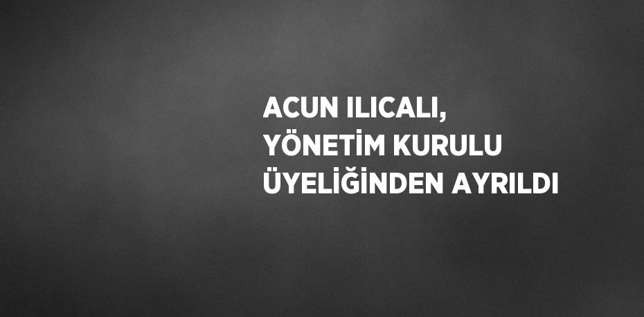 ACUN ILICALI, YÖNETİM KURULU ÜYELİĞİNDEN AYRILDI