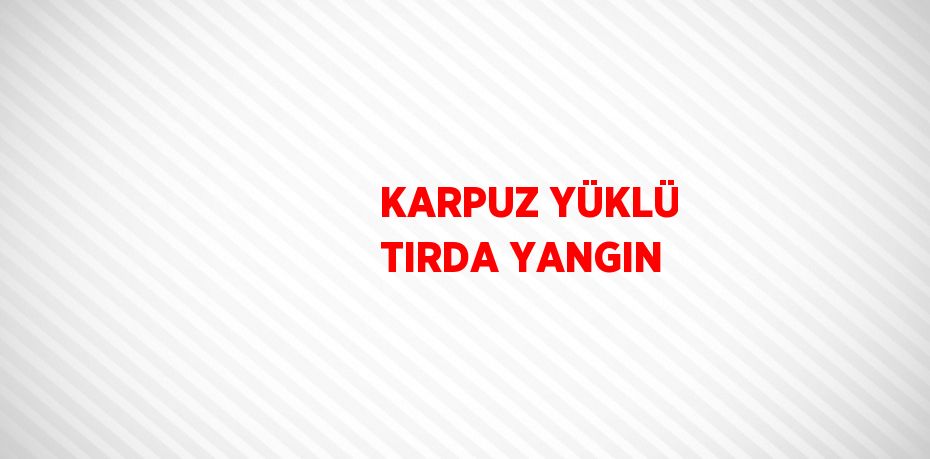 KARPUZ YÜKLÜ TIRDA YANGIN