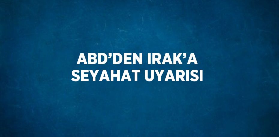 ABD’DEN IRAK’A SEYAHAT UYARISI