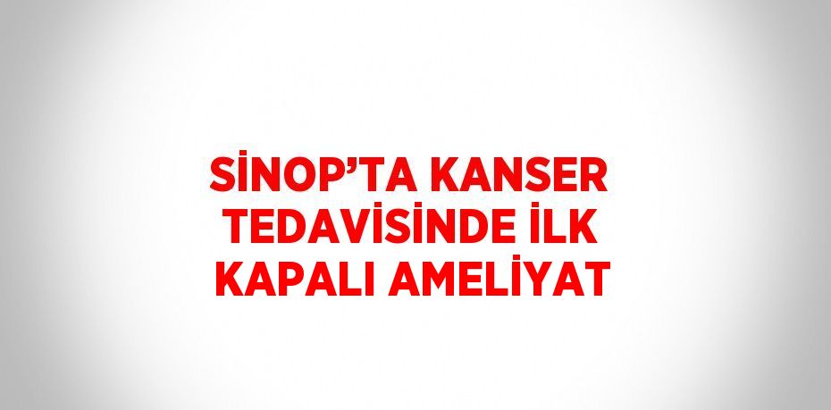 SİNOP’TA KANSER TEDAVİSİNDE İLK KAPALI AMELİYAT