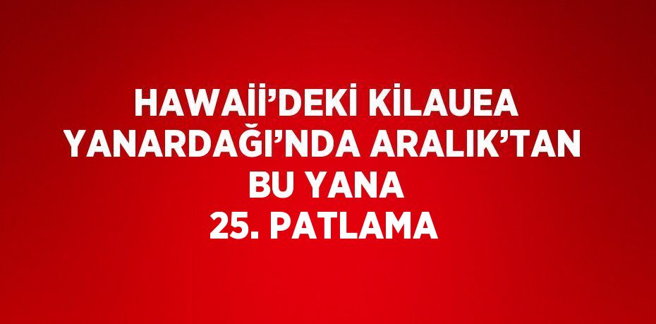 HAWAİİ’DEKİ KİLAUEA YANARDAĞI’NDA ARALIK’TAN BU YANA 25. PATLAMA