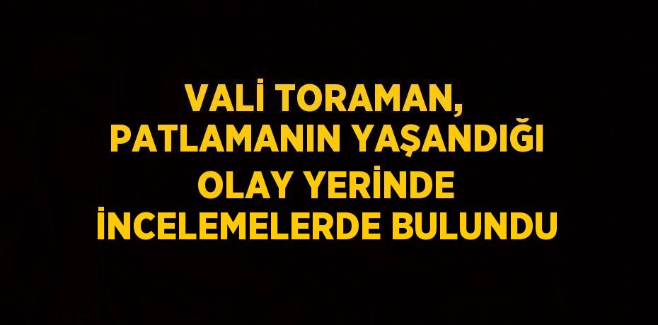 VALİ TORAMAN, PATLAMANIN YAŞANDIĞI OLAY YERİNDE İNCELEMELERDE BULUNDU