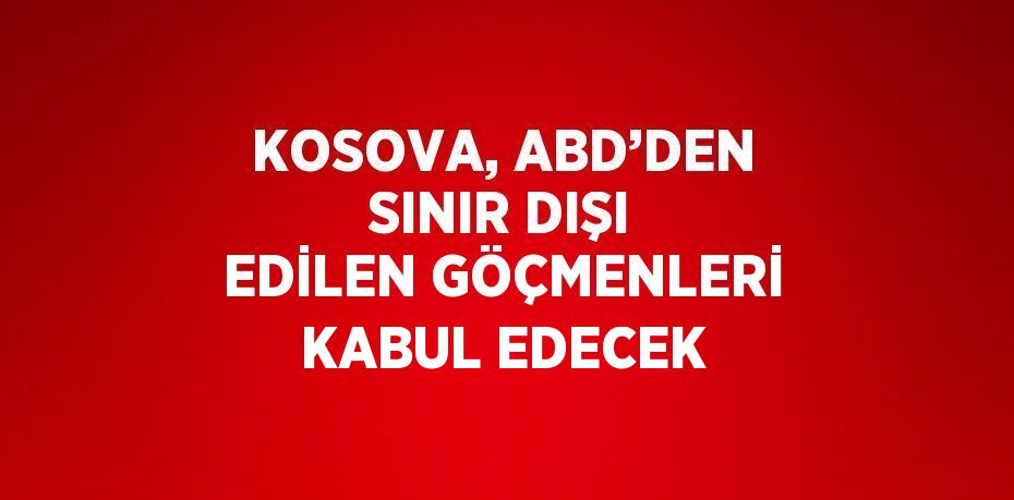 KOSOVA, ABD’DEN SINIR DIŞI EDİLEN GÖÇMENLERİ KABUL EDECEK