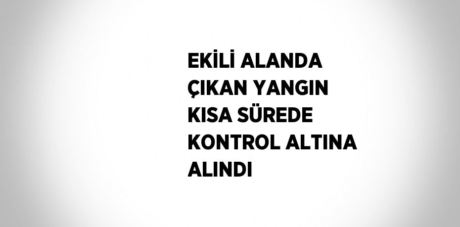 EKİLİ ALANDA ÇIKAN YANGIN KISA SÜREDE KONTROL ALTINA ALINDI