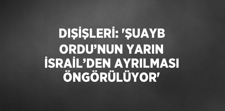 DIŞİŞLERİ: 'ŞUAYB ORDU’NUN YARIN İSRAİL’DEN AYRILMASI ÖNGÖRÜLÜYOR'