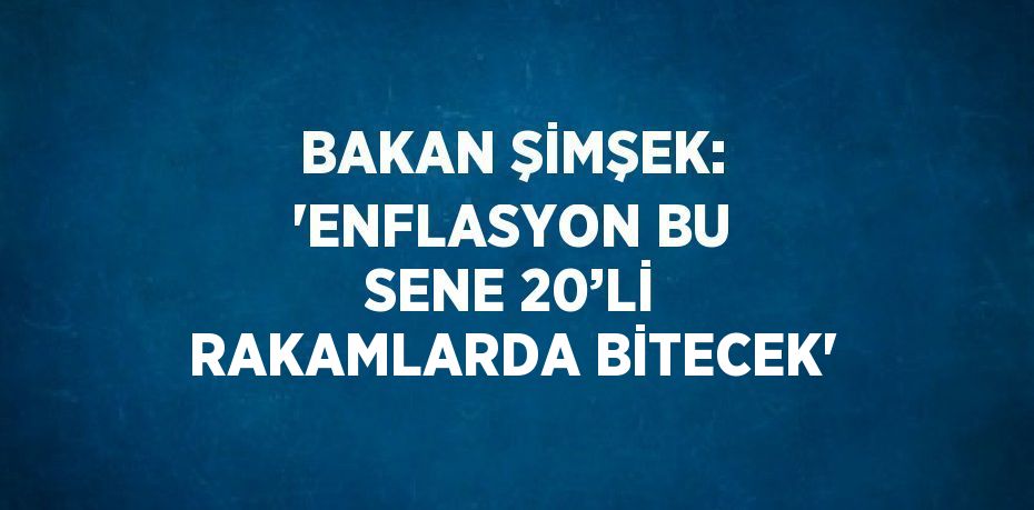 BAKAN ŞİMŞEK: 'ENFLASYON BU SENE 20’Lİ RAKAMLARDA BİTECEK'