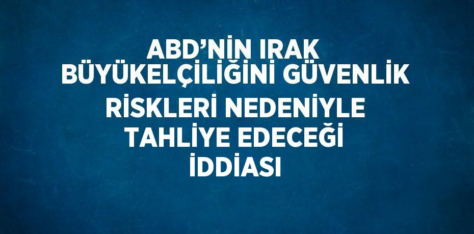 ABD’NİN IRAK BÜYÜKELÇİLİĞİNİ GÜVENLİK RİSKLERİ NEDENİYLE TAHLİYE EDECEĞİ İDDİASI