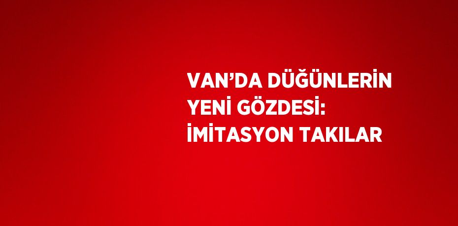 VAN’DA DÜĞÜNLERİN YENİ GÖZDESİ: İMİTASYON TAKILAR