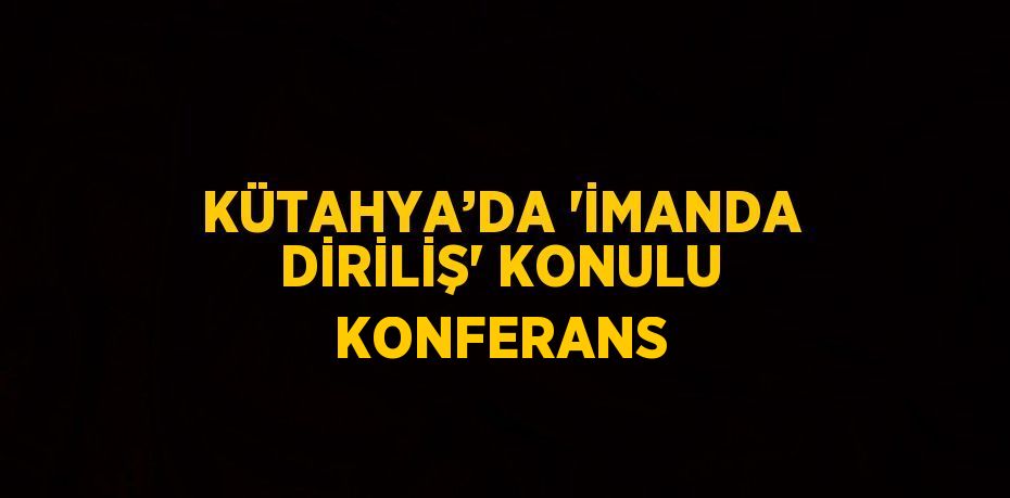 KÜTAHYA’DA 'İMANDA DİRİLİŞ' KONULU KONFERANS