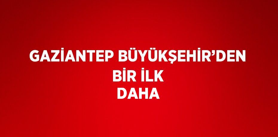 GAZİANTEP BÜYÜKŞEHİR’DEN BİR İLK DAHA