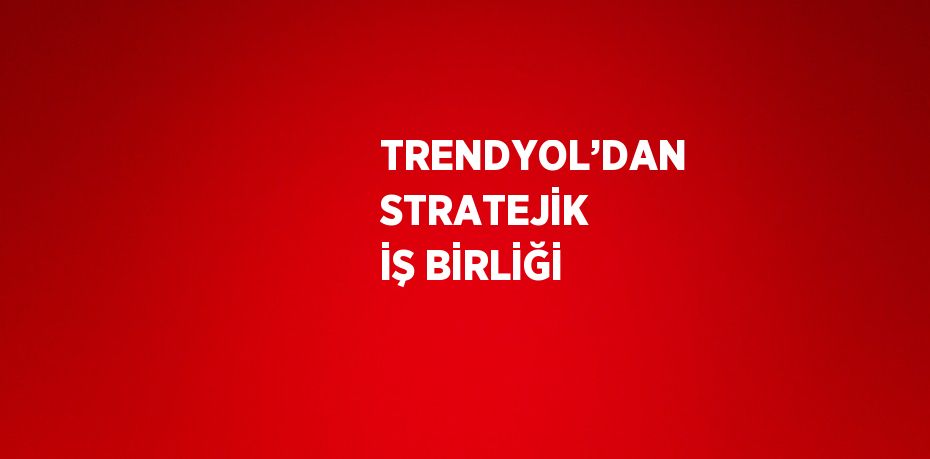 TRENDYOL’DAN STRATEJİK İŞ BİRLİĞİ