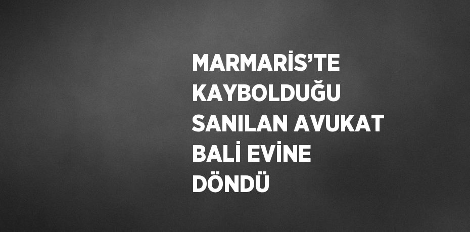 MARMARİS’TE KAYBOLDUĞU SANILAN AVUKAT BALİ EVİNE DÖNDÜ