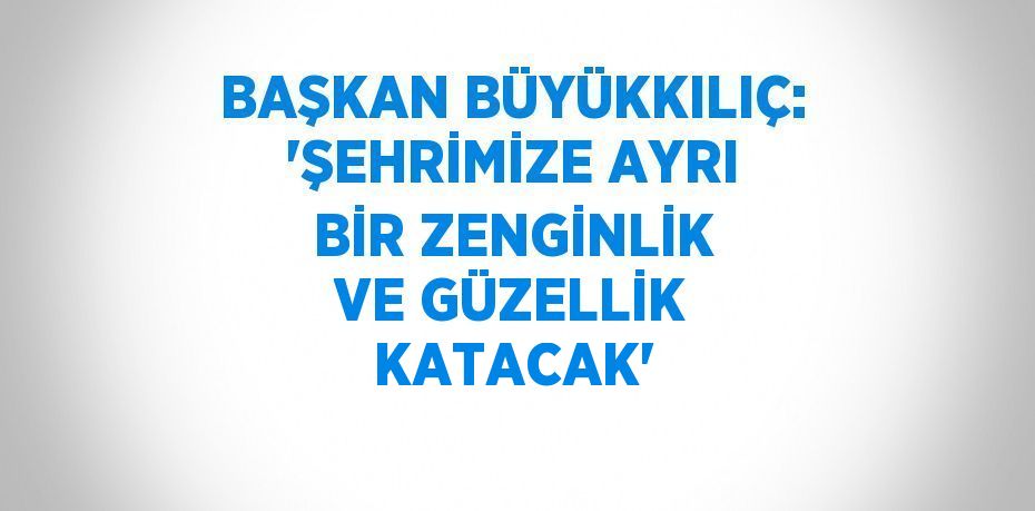 BAŞKAN BÜYÜKKILIÇ: 'ŞEHRİMİZE AYRI BİR ZENGİNLİK VE GÜZELLİK KATACAK'