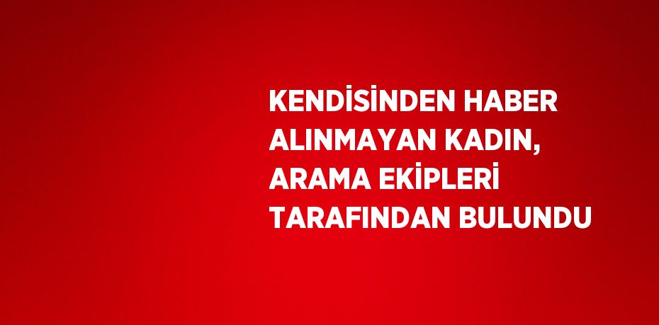 KENDİSİNDEN HABER ALINMAYAN KADIN, ARAMA EKİPLERİ TARAFINDAN BULUNDU