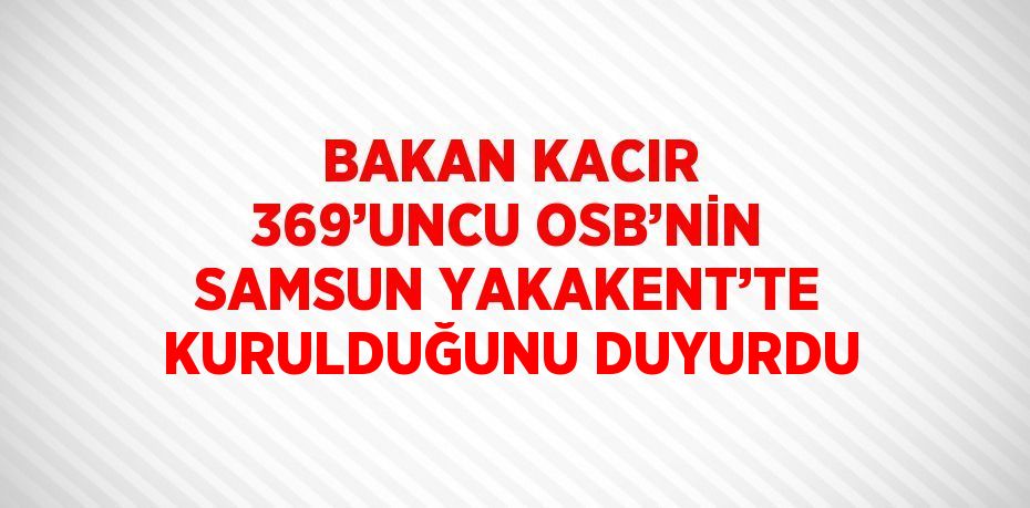 BAKAN KACIR 369’UNCU OSB’NİN SAMSUN YAKAKENT’TE KURULDUĞUNU DUYURDU
