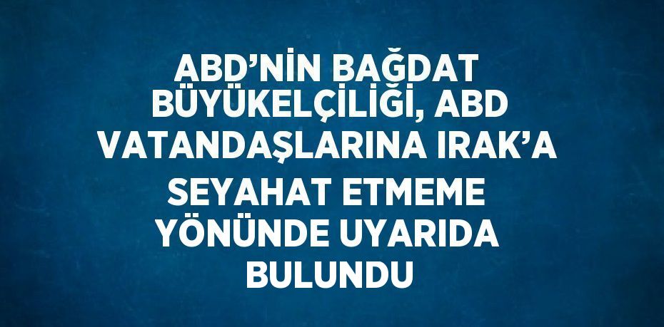 ABD’NİN BAĞDAT BÜYÜKELÇİLİĞİ, ABD VATANDAŞLARINA IRAK’A SEYAHAT ETMEME YÖNÜNDE UYARIDA BULUNDU