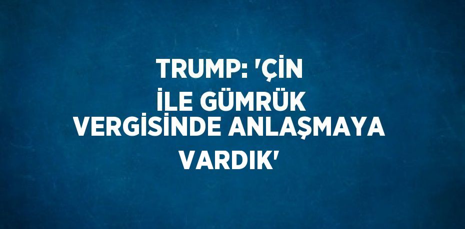 TRUMP: 'ÇİN İLE GÜMRÜK VERGİSİNDE ANLAŞMAYA VARDIK'