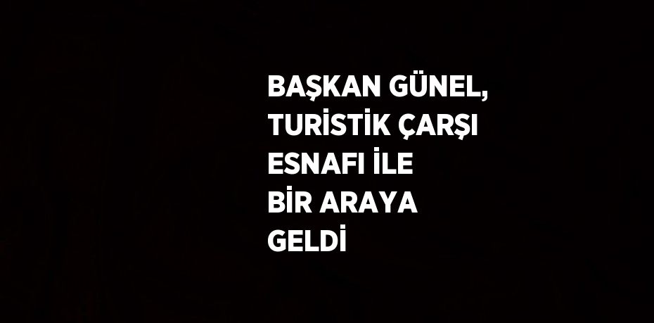 BAŞKAN GÜNEL, TURİSTİK ÇARŞI ESNAFI İLE BİR ARAYA GELDİ