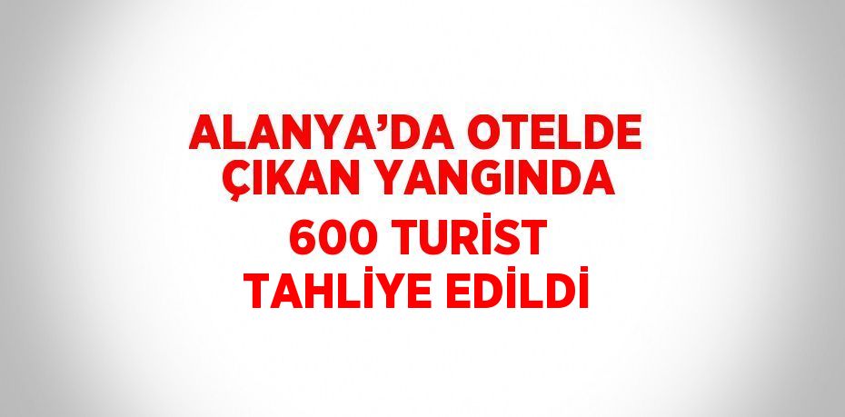ALANYA’DA OTELDE ÇIKAN YANGINDA 600 TURİST TAHLİYE EDİLDİ