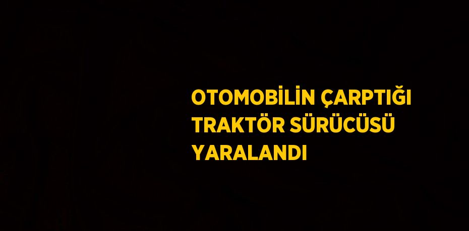 OTOMOBİLİN ÇARPTIĞI TRAKTÖR SÜRÜCÜSÜ YARALANDI