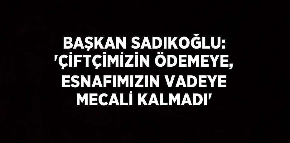 BAŞKAN SADIKOĞLU: 'ÇİFTÇİMİZİN ÖDEMEYE, ESNAFIMIZIN VADEYE MECALİ KALMADI'