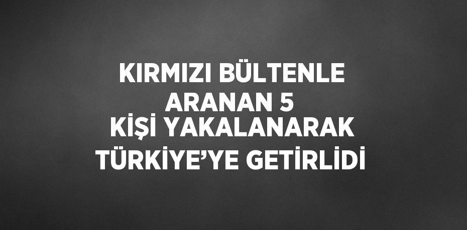 KIRMIZI BÜLTENLE ARANAN 5 KİŞİ YAKALANARAK TÜRKİYE’YE GETİRLİDİ
