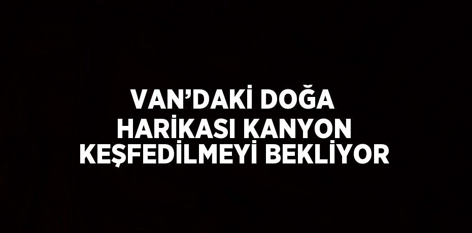 VAN’DAKİ DOĞA HARİKASI KANYON KEŞFEDİLMEYİ BEKLİYOR