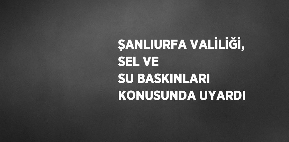 ŞANLIURFA VALİLİĞİ, SEL VE SU BASKINLARI KONUSUNDA UYARDI