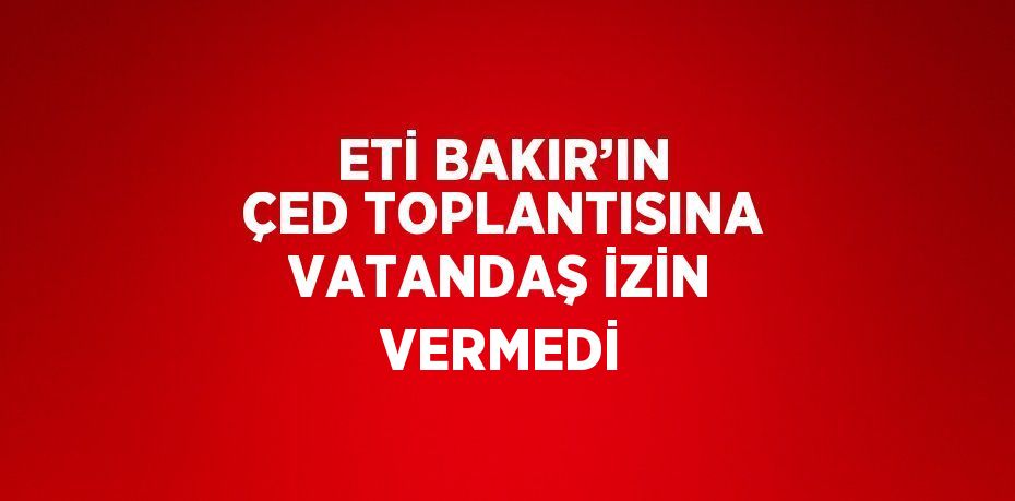 ETİ BAKIR’IN ÇED TOPLANTISINA VATANDAŞ İZİN VERMEDİ
