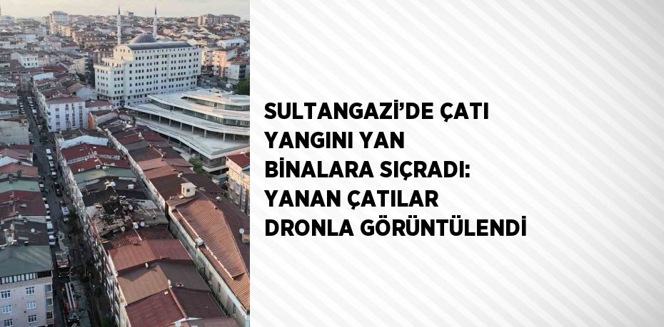 SULTANGAZİ’DE ÇATI YANGINI YAN BİNALARA SIÇRADI: YANAN ÇATILAR DRONLA GÖRÜNTÜLENDİ