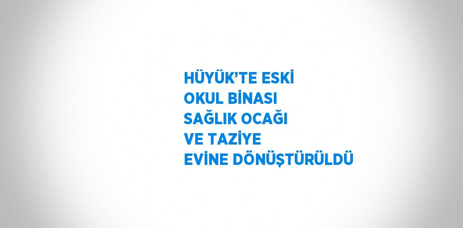 HÜYÜK’TE ESKİ OKUL BİNASI SAĞLIK OCAĞI VE TAZİYE EVİNE DÖNÜŞTÜRÜLDÜ