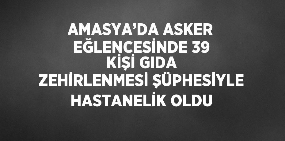 AMASYA’DA ASKER EĞLENCESİNDE 39 KİŞİ GIDA ZEHİRLENMESİ ŞÜPHESİYLE HASTANELİK OLDU