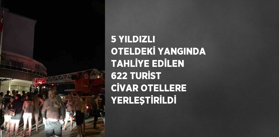 5 YILDIZLI OTELDEKİ YANGINDA TAHLİYE EDİLEN 622 TURİST CİVAR OTELLERE YERLEŞTİRİLDİ