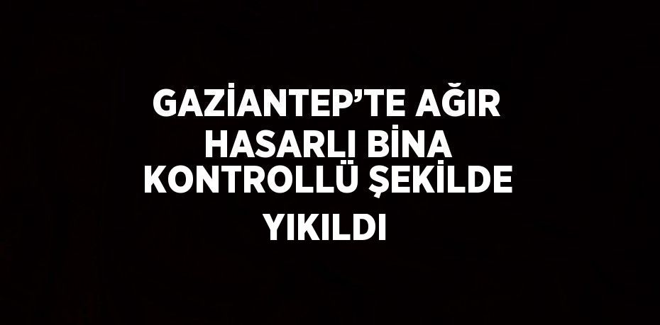 GAZİANTEP’TE AĞIR HASARLI BİNA KONTROLLÜ ŞEKİLDE YIKILDI