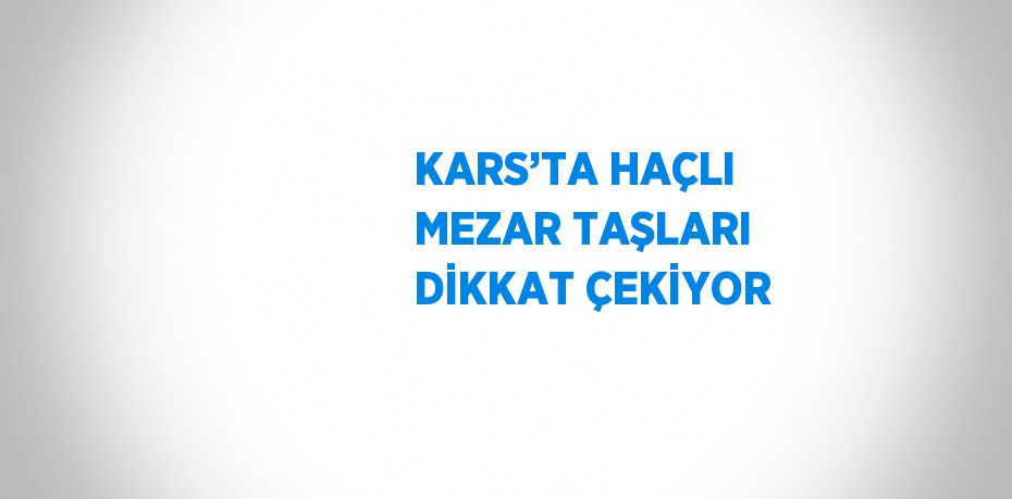 KARS’TA HAÇLI MEZAR TAŞLARI DİKKAT ÇEKİYOR