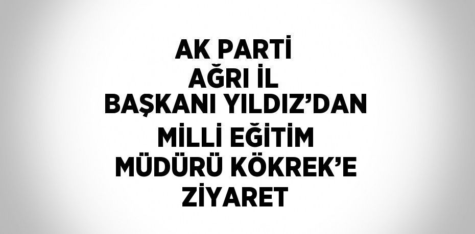AK PARTİ AĞRI İL BAŞKANI YILDIZ’DAN MİLLİ EĞİTİM MÜDÜRÜ KÖKREK’E ZİYARET