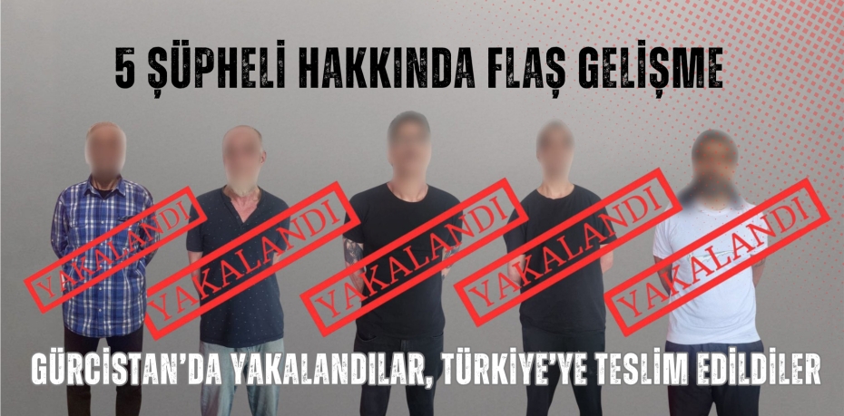 5 ŞÜPHELİ HAKKINDA FLAŞ GELİŞME: GÜRCİSTAN’DA YAKALANDILAR, TÜRKİYE’YE TESLİM EDİLDİLER