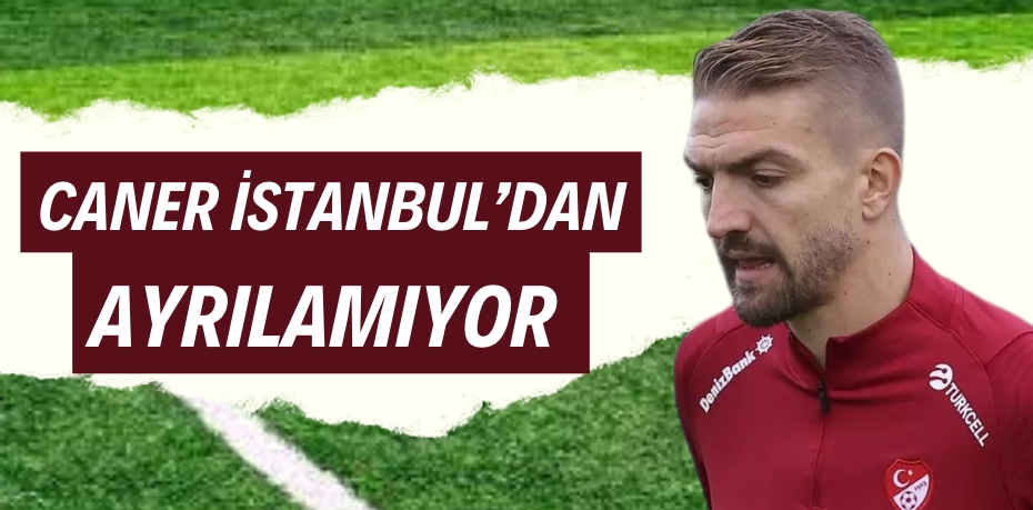 CANER İSTANBUL’DAN AYRILAMIYOR