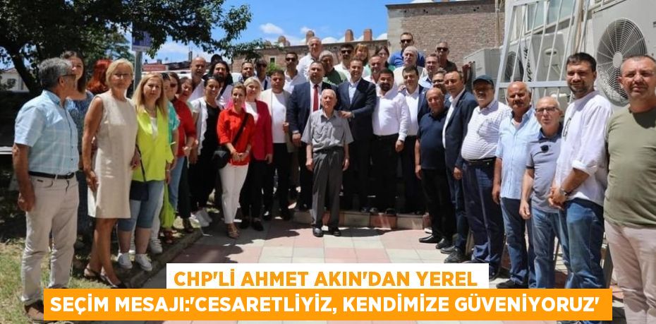 CHP’li Ahmet Akın’dan yerel seçim mesajı:‘CESARETLİYİZ, KENDİMİZE GÜVENİYORUZ’