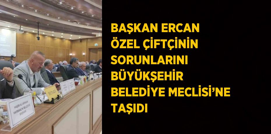 BAŞKAN ERCAN ÖZEL ÇİFTÇİNİN SORUNLARINI BÜYÜKŞEHİR BELEDİYE MECLİSİ’NE TAŞIDI