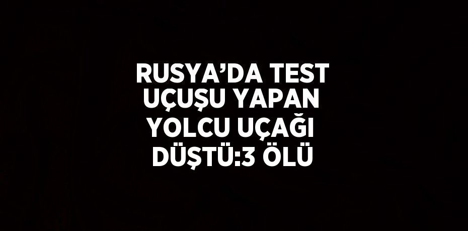 RUSYA’DA TEST UÇUŞU YAPAN YOLCU UÇAĞI DÜŞTÜ:3 ÖLÜ