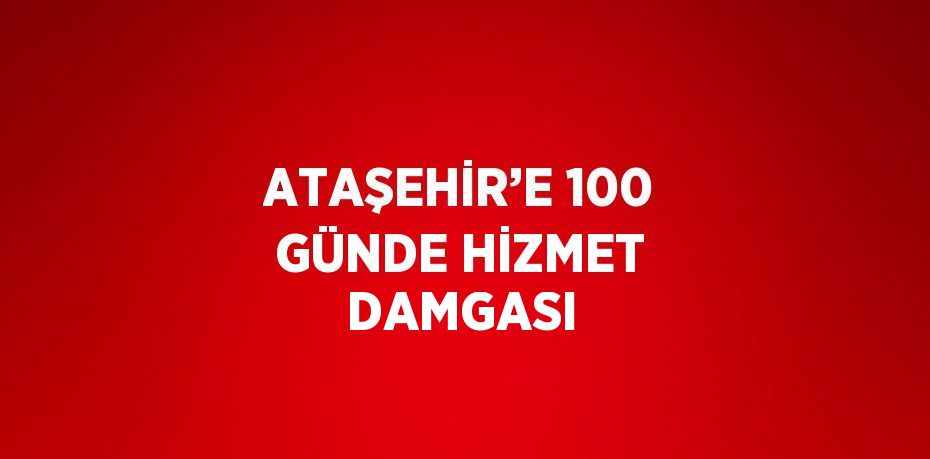 ATAŞEHİR’E 100 GÜNDE HİZMET DAMGASI