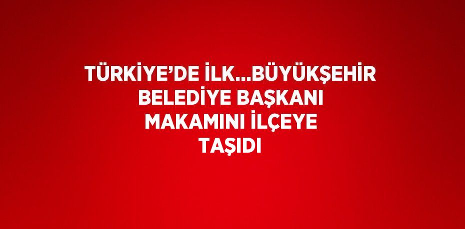 TÜRKİYE’DE İLK...BÜYÜKŞEHİR BELEDİYE BAŞKANI MAKAMINI İLÇEYE TAŞIDI