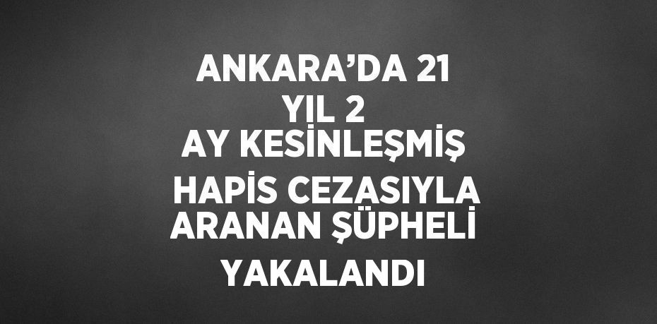 ANKARA’DA 21 YIL 2 AY KESİNLEŞMİŞ HAPİS CEZASIYLA ARANAN ŞÜPHELİ YAKALANDI