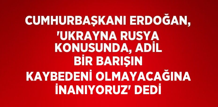 CUMHURBAŞKANI ERDOĞAN, 'UKRAYNA RUSYA KONUSUNDA, ADİL BİR BARIŞIN KAYBEDENİ OLMAYACAĞINA İNANIYORUZ' DEDİ