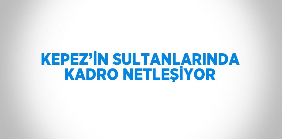 KEPEZ’İN SULTANLARINDA KADRO NETLEŞİYOR